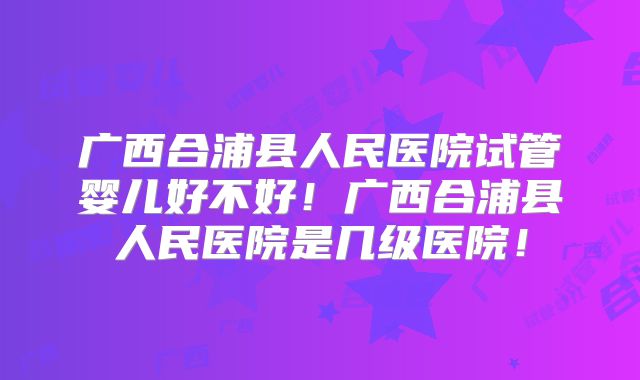 广西合浦县人民医院试管婴儿好不好!广西合浦县人民医院是几级医院!