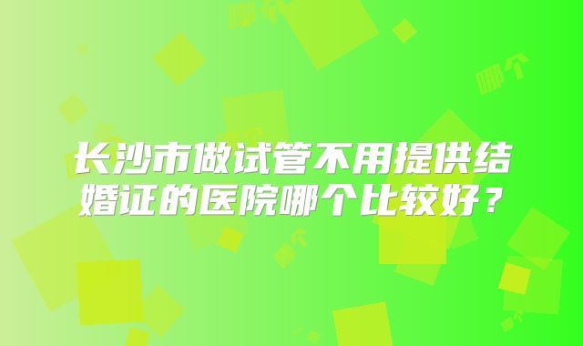 长沙市做试管不用提供结婚证的医院哪个比较好？