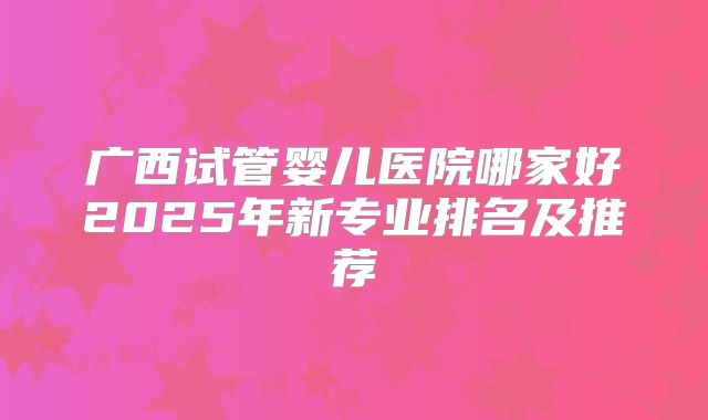 广西试管婴儿医院哪家好2025年新专业排名及推荐