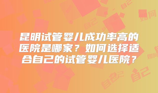 昆明试管婴儿成功率高的医院是哪家？如何选择适合自己的试管婴儿医院？