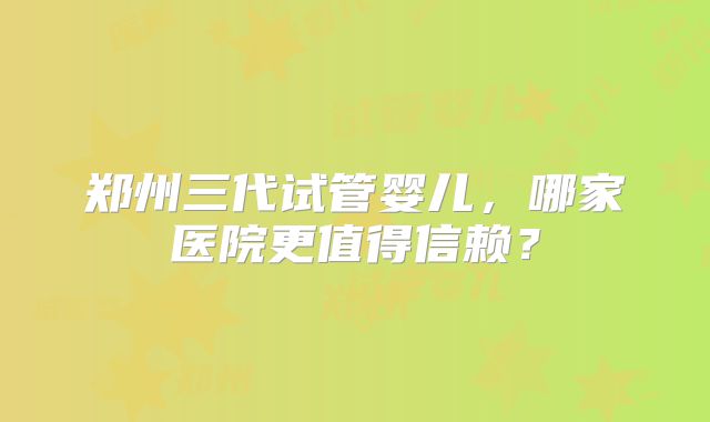 郑州三代试管婴儿，哪家医院更值得信赖？