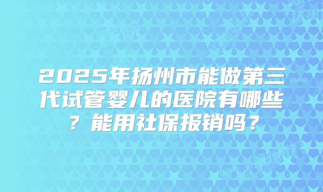 2025年扬州市能做第三代试管婴儿的医院有哪些？能用社保报销吗？