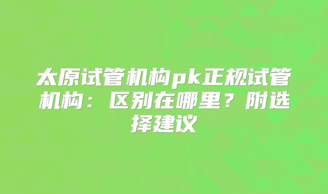 太原试管机构pk正规试管机构：区别在哪里？附选择建议