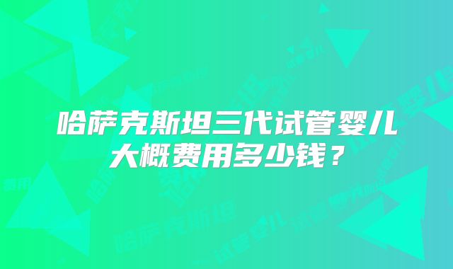 哈萨克斯坦三代试管婴儿大概费用多少钱？