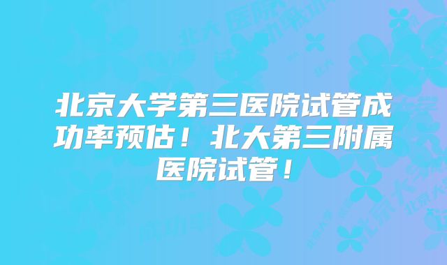北京大学第三医院试管成功率预估!北大第三附属医院试管!