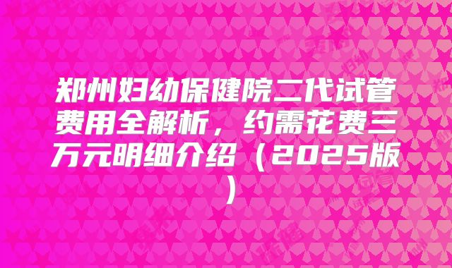 郑州妇幼保健院二代试管费用全解析，约需花费三万元明细介绍（2025版）
