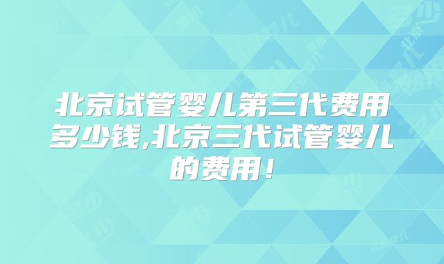 北京试管婴儿第三代费用多少钱,北京三代试管婴儿的费用！