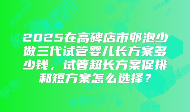 2025在高碑店市卵泡少做三代试管婴儿长方案多少钱,试管超长方案促排和短方案怎么选择?