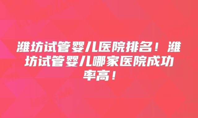 潍坊试管婴儿医院排名！潍坊试管婴儿哪家医院成功率高！