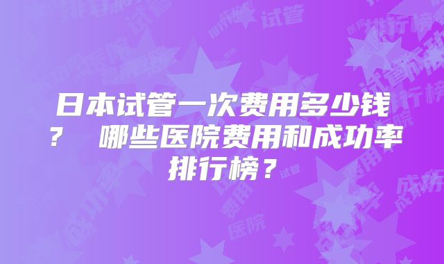 日本试管一次费用多少钱? 哪些医院费用和成功率排行榜?