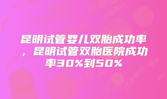 昆明试管婴儿双胎成功率，昆明试管双胎医院成功率30%到50%