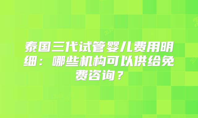 泰国三代试管婴儿费用明细：哪些机构可以供给免费咨询？