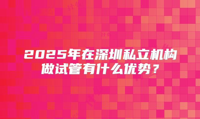 2025年在深圳私立机构做试管有什么优势？