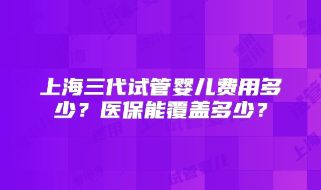 上海三代试管婴儿费用多少？医保能覆盖多少？