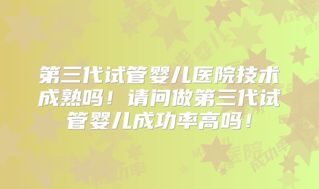 第三代试管婴儿医院技术成熟吗！请问做第三代试管婴儿成功率高吗！