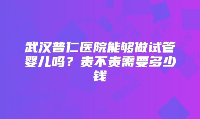 武汉普仁医院能够做试管婴儿吗？贵不贵需要多少钱