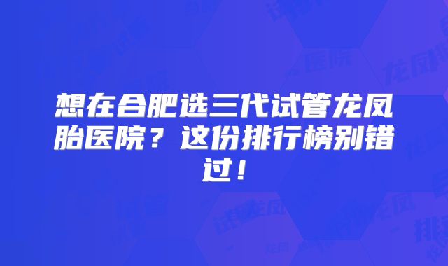想在合肥选三代试管龙凤胎医院?这份排行榜别错过!