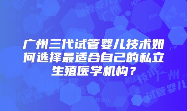 广州三代试管婴儿技术如何选择最适合自己的私立生殖医学机构？