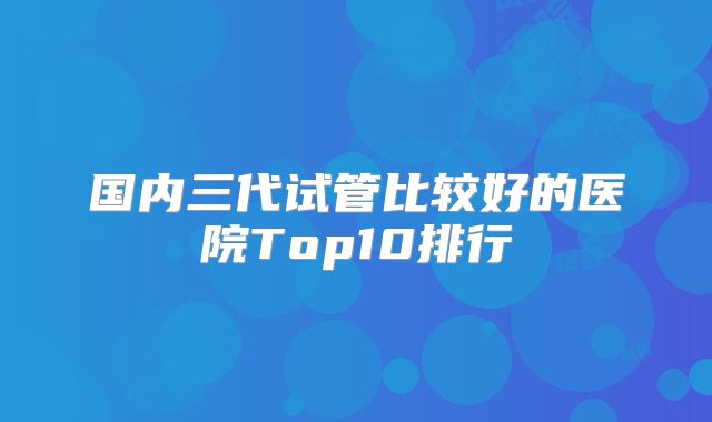 国内三代试管比较好的医院Top10排行