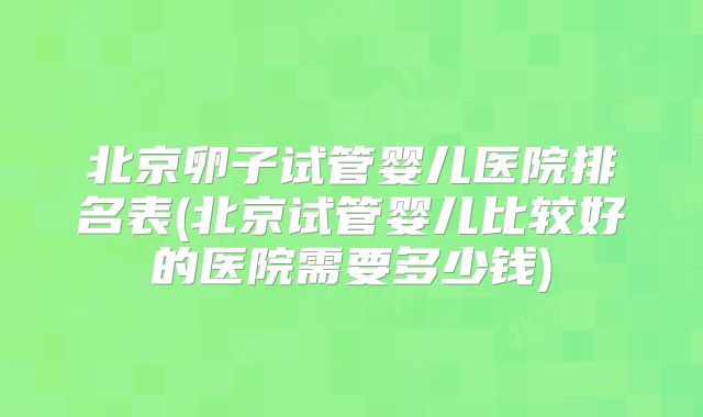 北京卵子试管婴儿医院排名表(北京试管婴儿比较好的医院需要多少钱)