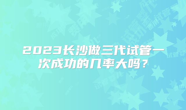 2023长沙做三代试管一次成功的几率大吗？