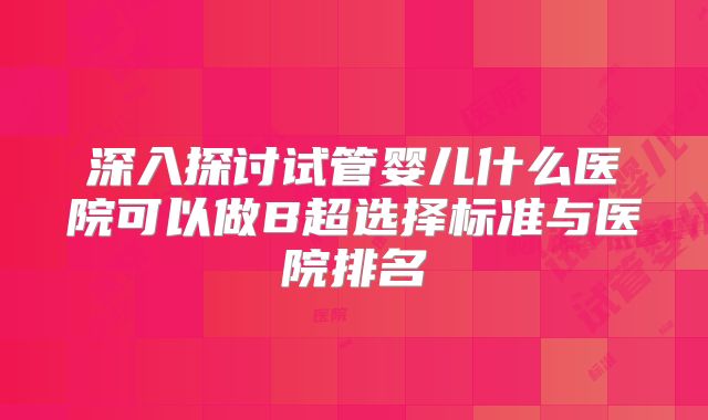 深入探讨试管婴儿什么医院可以做B超选择标准与医院排名