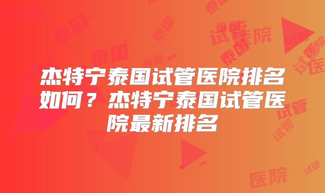 杰特宁泰国试管医院排名如何？杰特宁泰国试管医院最新排名