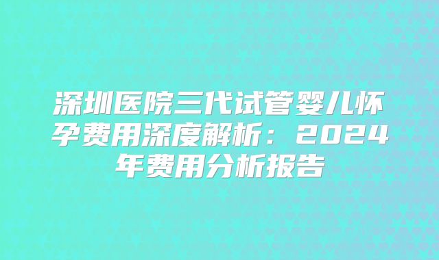 深圳医院三代试管婴儿怀孕费用深度解析：2024年费用分析报告