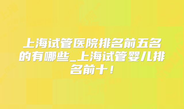 上海试管医院排名前五名的有哪些_上海试管婴儿排名前十！