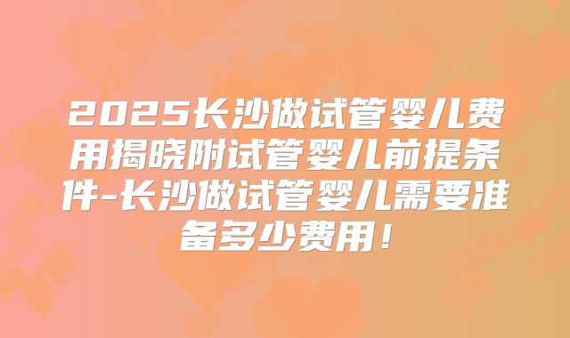 2025长沙做试管婴儿费用揭晓附试管婴儿前提条件-长沙做试管婴儿需要准备多少费用！