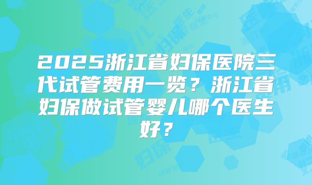 2025浙江省妇保医院三代试管费用一览？浙江省妇保做试管婴儿哪个医生好？