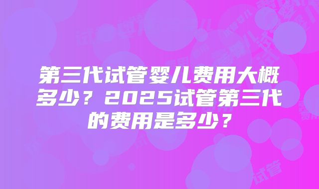 第三代试管婴儿费用大概多少？2025试管第三代的费用是多少？