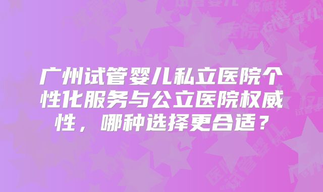 广州试管婴儿私立医院个性化服务与公立医院权威性，哪种选择更合适？