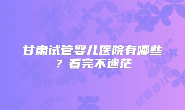 甘肃试管婴儿医院有哪些？看完不迷茫