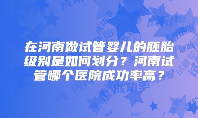 在河南做试管婴儿的胚胎级别是如何划分？河南试管哪个医院成功率高？