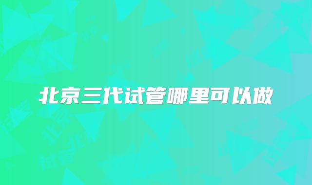 北京三代试管哪里可以做