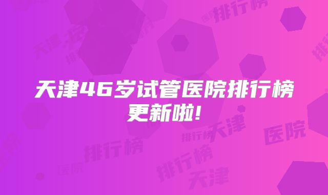 天津46岁试管医院排行榜更新啦!