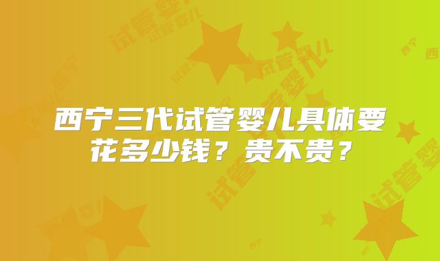 西宁三代试管婴儿具体要花多少钱？贵不贵？