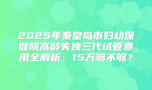 2025年秦皇岛市妇幼保健院高龄失独三代试管费用全解析：15万够不够？