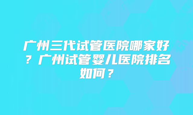 广州三代试管医院哪家好？广州试管婴儿医院排名如何？