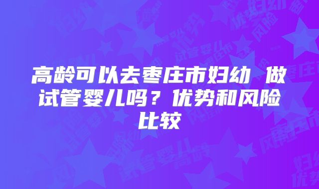 高龄可以去枣庄市妇幼 做试管婴儿吗?优势和风险比较