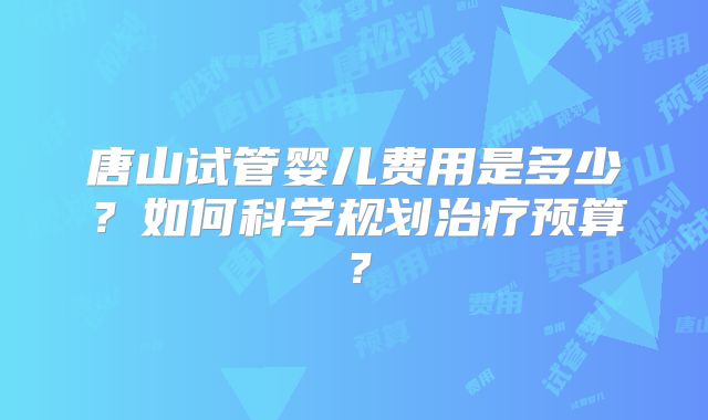 唐山试管婴儿费用是多少？如何科学规划治疗预算？