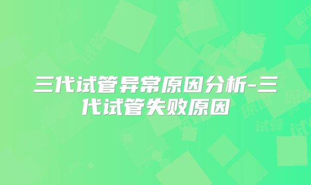 三代试管异常原因分析-三代试管失败原因