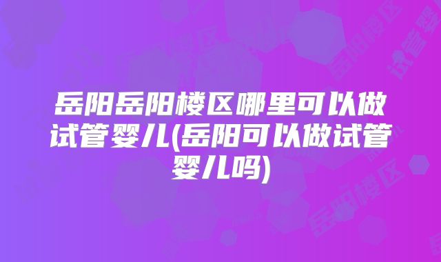 岳阳岳阳楼区哪里可以做试管婴儿(岳阳可以做试管婴儿吗)