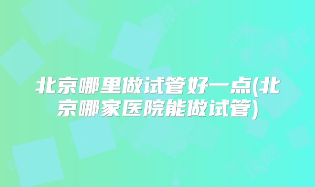 北京哪里做试管好一点(北京哪家医院能做试管)
