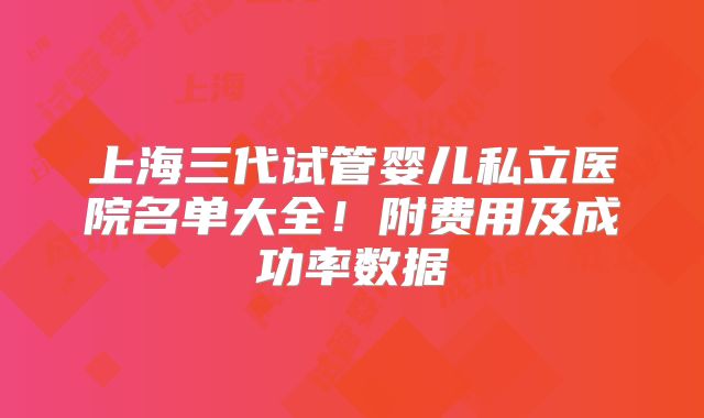 上海三代试管婴儿私立医院名单大全！附费用及成功率数据
