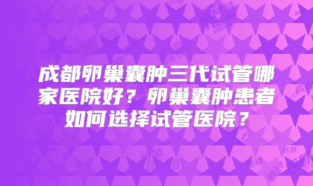 成都卵巢囊肿三代试管哪家医院好？卵巢囊肿患者如何选择试管医院？
