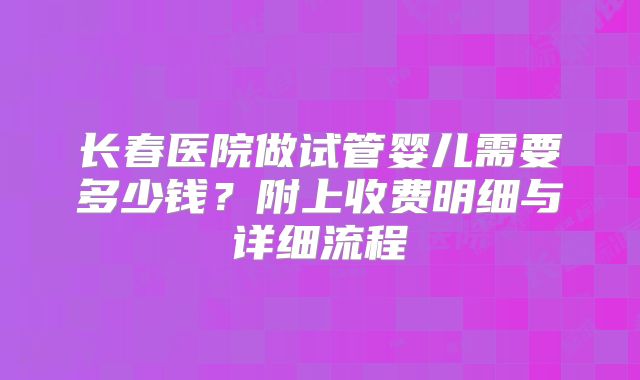 长春医院做试管婴儿需要多少钱？附上收费明细与详细流程