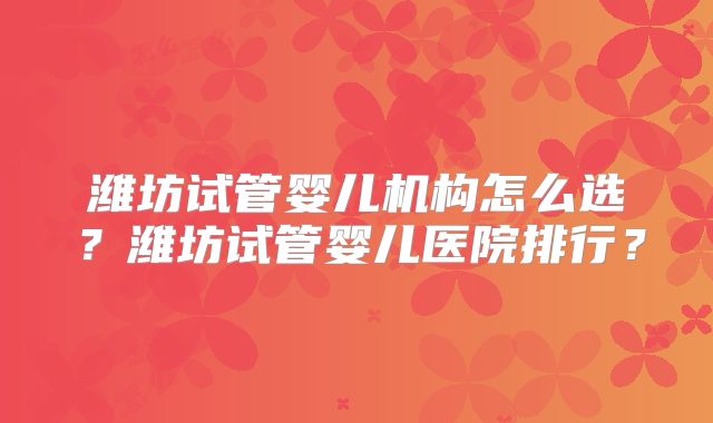 潍坊试管婴儿机构怎么选?潍坊试管婴儿医院排行?