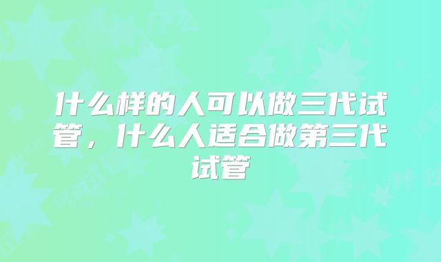 什么样的人可以做三代试管，什么人适合做第三代试管